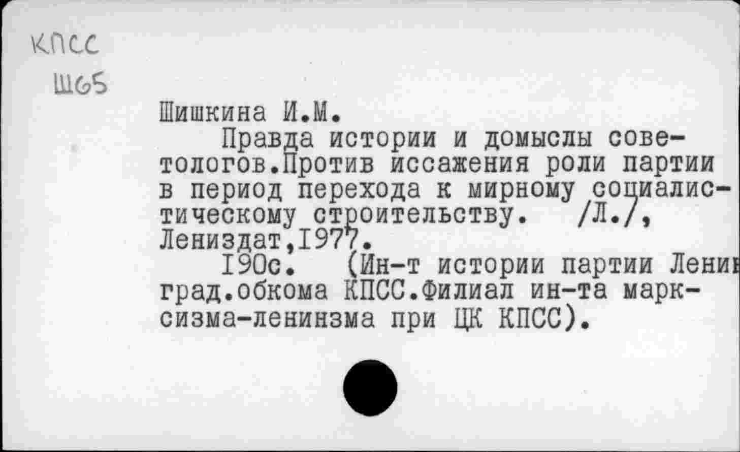 ﻿\4ПСС
111б£
Шишкина ИЛ.
Правда истории и домыслы советологов.Против иссажения роли партии в период перехода к мирному социалистическому строительству. /Л./, Лениздат,1977.
190с. (Ин-т истории партии Лени! град.обкома КПСС.Филиал ин-та марк-сизма-ленинзма при ЦК КПСС).